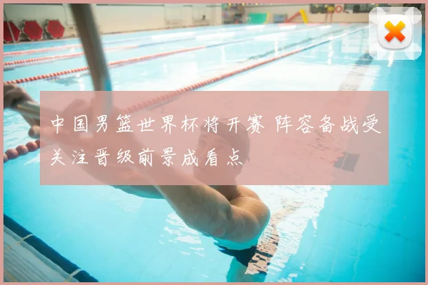 中国男篮世界杯将开赛 阵容备战受关注晋级前景成看点