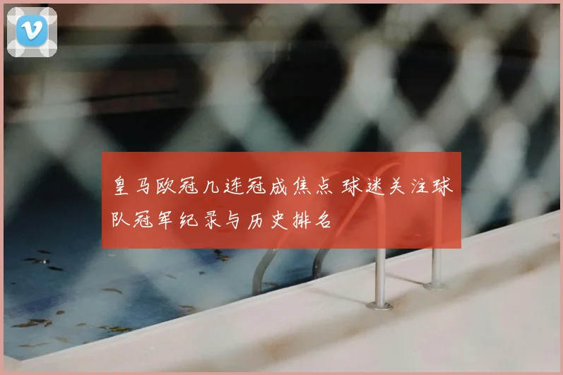 皇马欧冠几连冠成焦点 球迷关注球队冠军纪录与历史排名