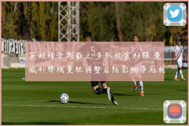 英超转会期截止 多队收官补强 曼城补锋线曼联调整后防影响争冠轮换