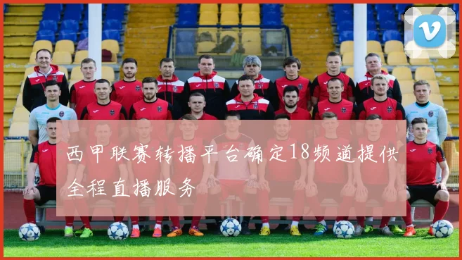 西甲联赛转播平台确定18频道提供全程直播服务