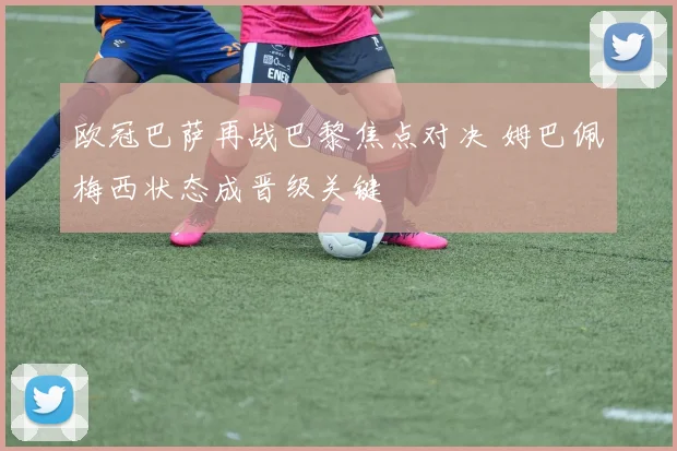 欧冠巴萨再战巴黎焦点对决 姆巴佩梅西状态成晋级关键