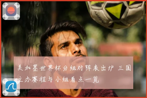 美加墨世界杯分组对阵表出炉 三国主办赛程与小组看点一览