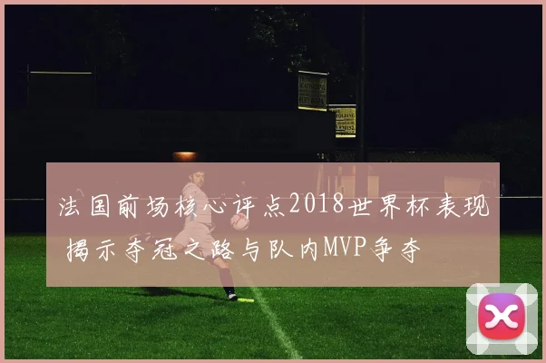 法国前场核心评点2018世界杯表现 揭示夺冠之路与队内MVP争夺