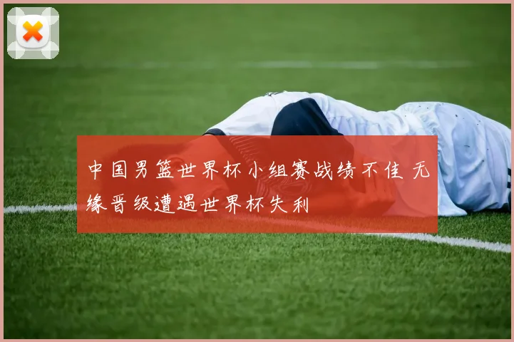 中国男篮世界杯小组赛战绩不佳 无缘晋级遭遇世界杯失利