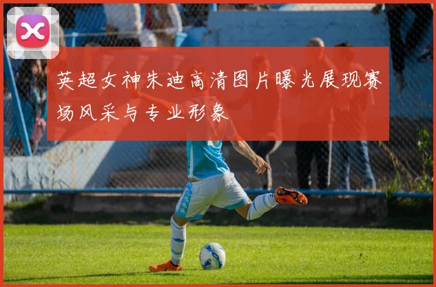 英超女神朱迪高清图片曝光展现赛场风采与专业形象