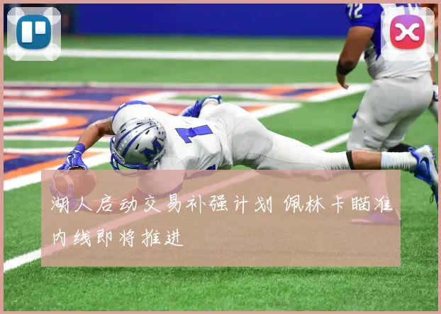 湖人启动交易补强计划 佩林卡瞄准内线即将推进