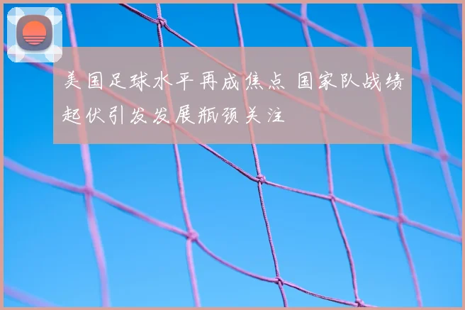 美国足球水平再成焦点 国家队战绩起伏引发发展瓶颈关注