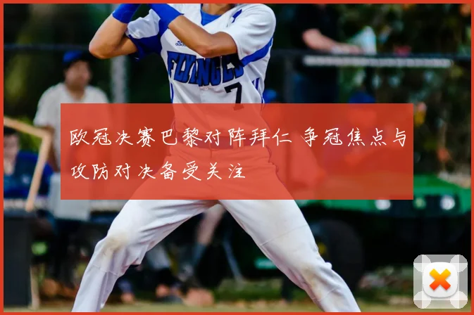 欧冠决赛巴黎对阵拜仁 争冠焦点与攻防对决备受关注