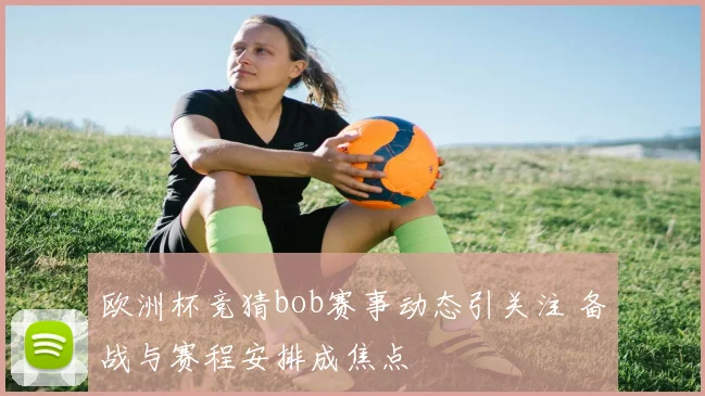 欧洲杯竞猜bob赛事动态引关注 备战与赛程安排成焦点