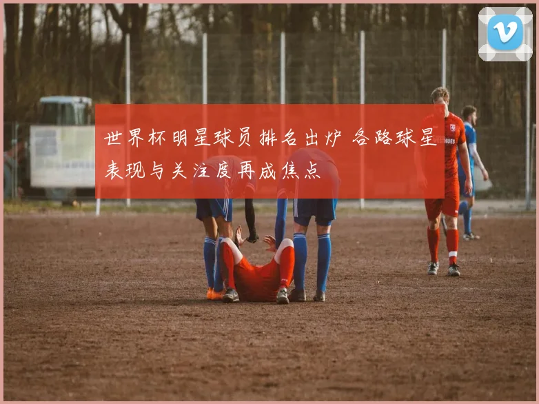 世界杯明星球员排名出炉 各路球星表现与关注度再成焦点